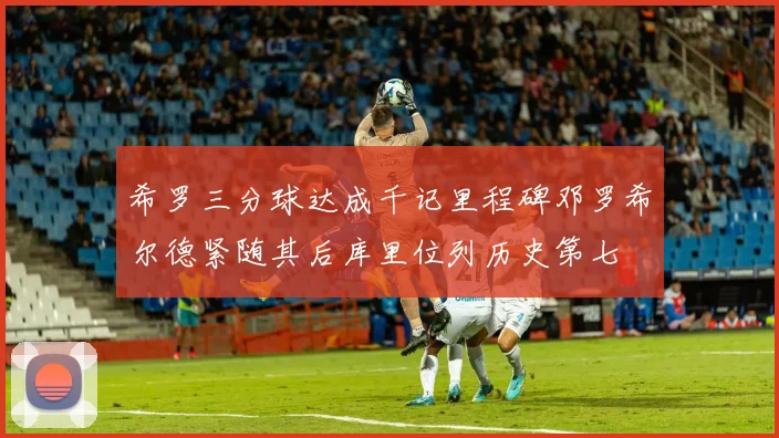 希罗三分球达成千记里程碑邓罗希尔德紧随其后库里位列历史第七