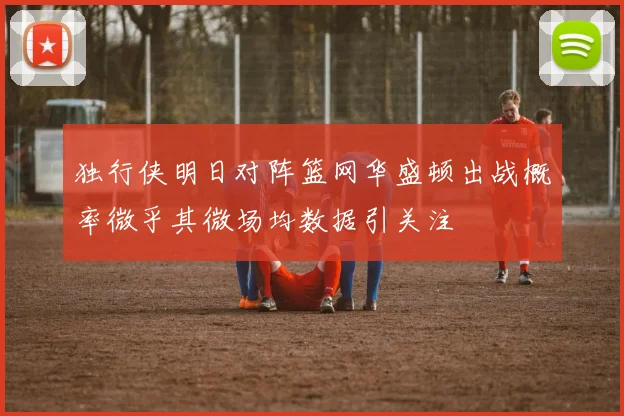 独行侠明日对阵篮网华盛顿出战概率微乎其微场均数据引关注