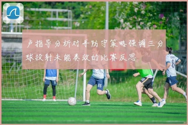 卢指导分析对手防守策略强调三分球投射未能奏效的比赛反思