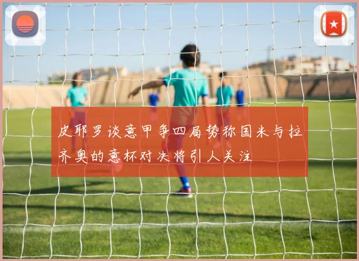 皮耶罗谈意甲争四局势称国米与拉齐奥的意杯对决将引人关注