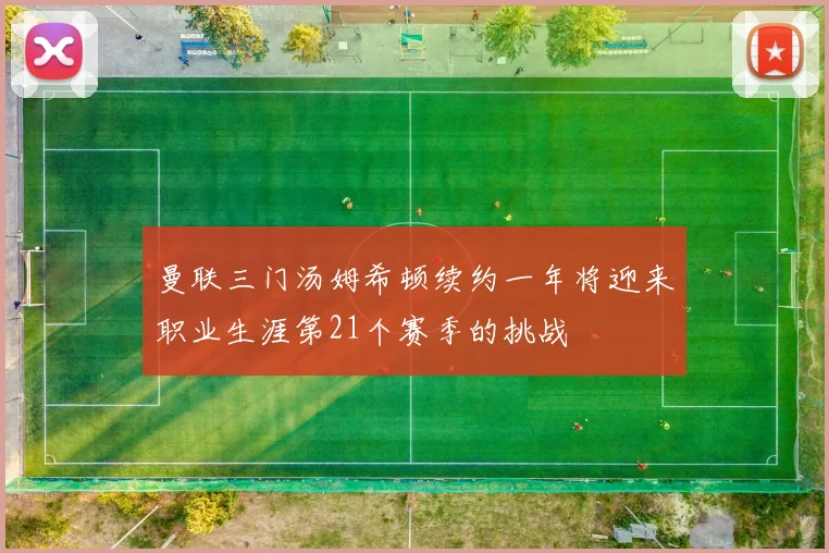 曼联三门汤姆希顿续约一年将迎来职业生涯第21个赛季的挑战