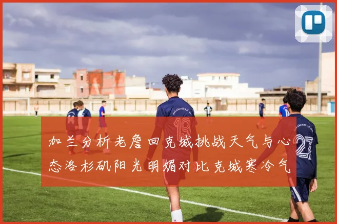 加兰分析老詹回克城挑战天气与心态洛杉矶阳光明媚对比克城寒冷气候