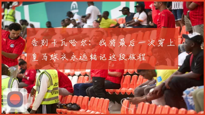 告别卡瓦哈尔：我将最后一次穿上皇马球衣永远铭记这段旅程