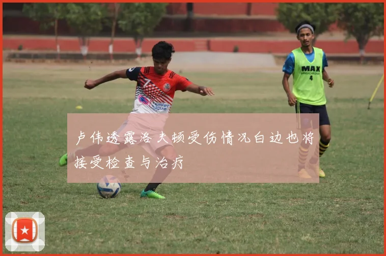 卢伟透露洛夫顿受伤情况白边也将接受检查与治疗