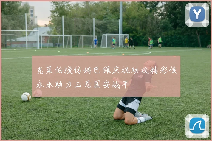 克莱伯模仿姆巴佩庆祝助攻精彩侯永永助力玉昆国安战平