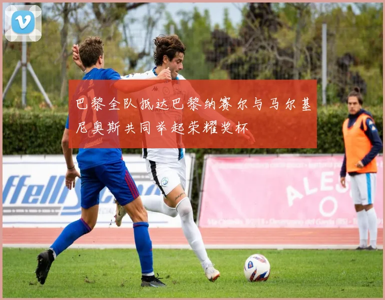 巴黎全队抵达巴黎纳赛尔与马尔基尼奥斯共同举起荣耀奖杯