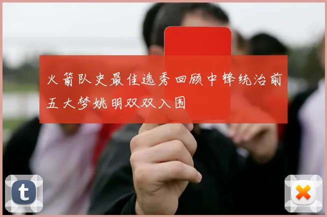 火箭队史最佳选秀回顾中锋统治前五大梦姚明双双入围