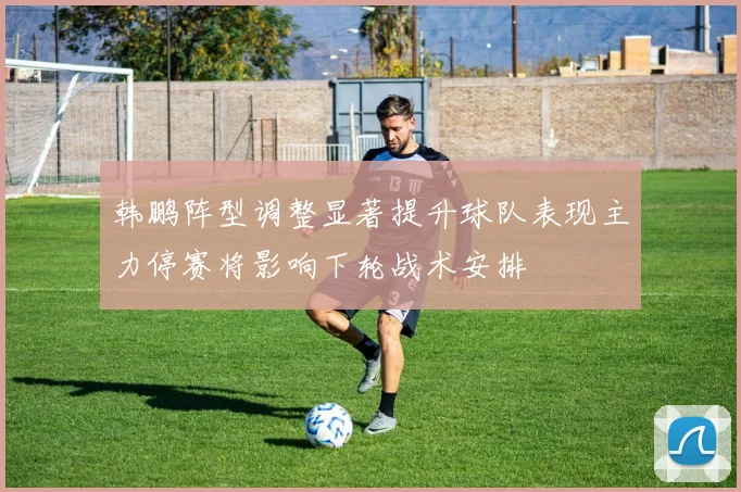 韩鹏阵型调整显著提升球队表现主力停赛将影响下轮战术安排