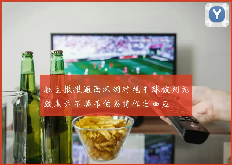 独立报报道西汉姆对绝平球被判无效表示不满韦伯或将作出回应