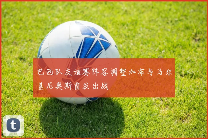 巴西队友谊赛阵容调整加布与马尔基尼奥斯首发出战