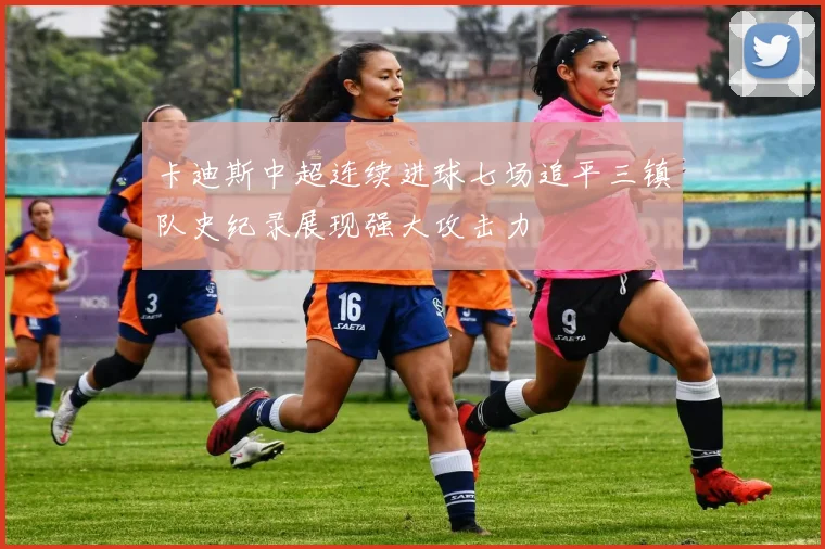 卡迪斯中超连续进球七场追平三镇队史纪录展现强大攻击力