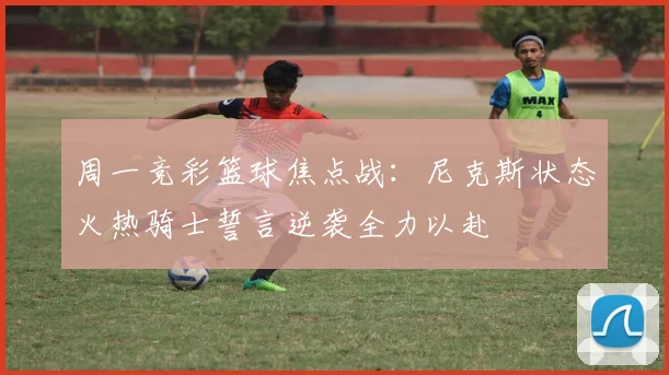 周一竞彩篮球焦点战：尼克斯状态火热骑士誓言逆袭全力以赴